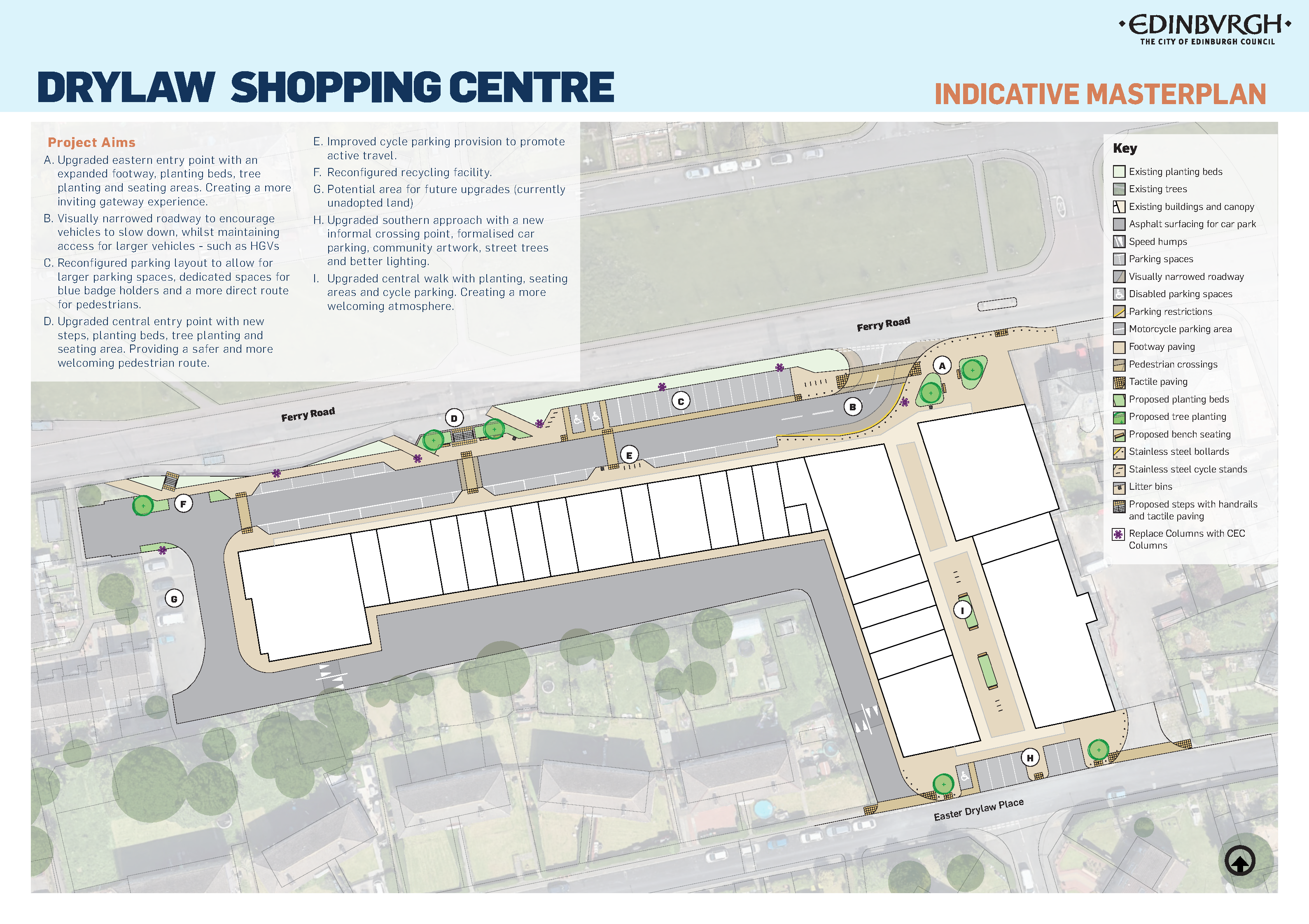 Project Aims  A. Upgraded eastern entrance with a bigger pavement, planting beds, tree planting and seating areas. Creating a more inviting entrance.  B. Narrower looking roadway to encourage vehicles to slow down, while keeping access for larger vehicles - such as HGVs.  C. Change parking layout to allow for larger parking spaces, dedicated spaces for blue badge holders and a more direct route for pedestrians.  D. Improve central entrance with new steps, planting beds, tree planting and seating area. Provide a safer and more welcoming pedrestrian route.  E. More cycle parking to improve active travel.  F. Change the recycling facility.  G. Potential area for future upgrades - currently not looked after by the Council.  H. Improve southern entrance with a new informal crossing point, clearly painted parking spaces, commuity artwork, street trees and better lighting.  I. Improve central walk with planting, seating areas and cycle parking. Creating a more welcoming atmosphere.