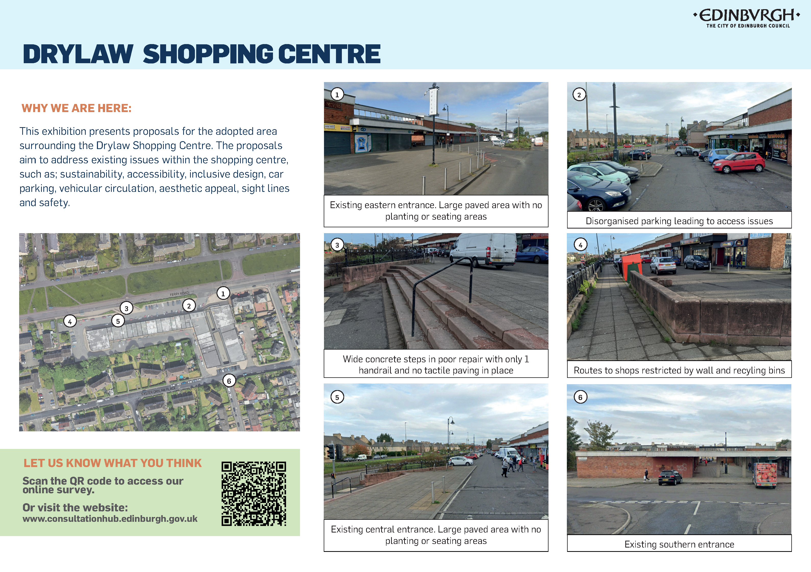 Why we are here:  This is the proposal for the area surrounding the Drylaw Shopping Centre. It aims to address issues within the shopping centre such as sustainability, accessibility, inclusive design, car parking, vehicle movement, how it looks, sight lines and safety.  1. Existing eastern entrance. Large paved area with no planting or seating areas.  2. Disorganised parking leading to access issues.  3. Wide concrete steps in poor repair, with only one handrail and no tactile paving.  4. Routes to shops restricted by wall and recycling bins.  5. Existing central entrance. Large paved area with no planting or seating areas.  6. Existing southern entrance.